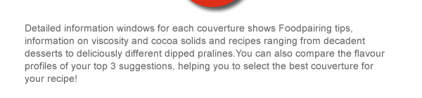 Detailed information windows for each couverture shows Foodpairing tips, information on viscosity and cocoa solids and recipes ranging from decadent desserts to deliciously different dipped pralines.You can also compare the flavour profiles of your top 3 suggestions, helping you to select the best couverture for your recipe! 