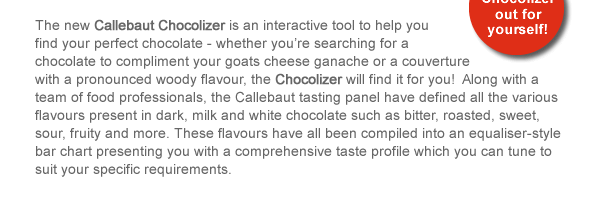 The new Callebaut Chocolizer is an interactive tool to help you find your perfect chocolate - whether you’re searching for a chocolate to compliment your goats cheese ganache or a couverture with a pronounced woody flavour, the Chocolizer will find it for you!  Along with a team of food professionals, the Callebaut tasting panel have defined all the various flavours present in dark, milk and white chocolate such as bitter, roasted, sweet, sour, fruity and more. These flavours have all been compiled into an equaliser-style bar chart presenting you with a comprehensive taste profile which you can tune to suit your specific requirements. 