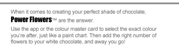 When it comes to creating your perfect shade of chocolate, Power Flowers™ are the answer. Use the app or the colour master card to select the exact colour you’re after, just like a paint chart. Then add the right number of flowers to your white chocolate, and away you go! 