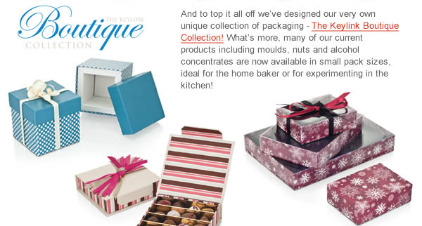 And to top it all off we’ve designed our very own unique collection of packaging - The Keylink Boutique Collection! What’s more, many of our current products including moulds, nuts and alcohol concentrates are now available in small pack sizes, ideal for the home baker or for experimenting in the kitchen! 