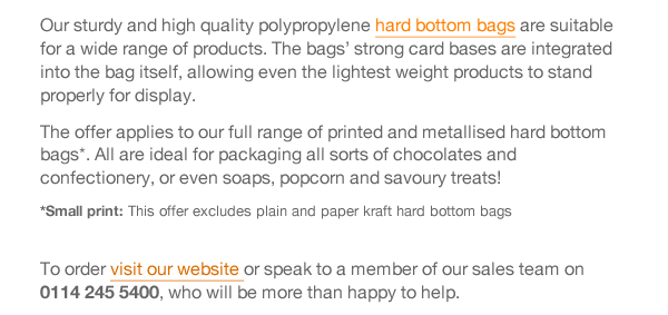 Our sturdy and high quality polypropylene hard bottom bags are suitable for a wide range of products. The bags’ strong card bases are integrated into the bag itself, allowing even the lightest weight products to stand properly for display.  The offer applies to our full range of printed and metallised hard bottom bags*. All are ideal for packaging all sorts of chocolates and confectionery, or even soaps, popcorn and savoury treats! *Small print: This offer excludes plain and paper kraft hard bottom bags