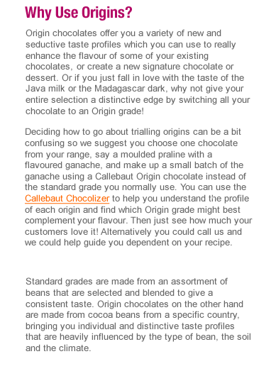 Origin chocolates offer you a variety of new and seductive taste profiles which you can use to really enhance the flavour of some of your existing chocolates, create a new signature chocolate or dessert. Or if you just fall in love with the taste of the Java milk or the Madagascar dark, why not give your entire selection a distinctive edge by switching all your chocolate to an Origin grade!  