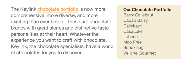 The Keylink chocolate portfolio is now more comprehensive, more diverse, and more exciting than ever before. These are chocolate brands with great stories and distinctive taste personalities at their heart. Whatever the experience you want to craft with chocolate, Keylink, the chocolate specialists, have a world of chocolates for you to discover. 