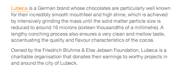 Lubeca is a German brand whose chocolates are particularly well known for their incredibly smooth mouthfeel and high shine, which is achieved by intensively grinding the mass until the solid matter particle size is reduced to around 16 microns (sixteen thousandths of a millimetre). A lengthy conching process also ensures a very clean and mellow taste, accentuating the quality and flavour characteristics of the cocoa. Owned by the Friedrich Bluhme & Else Jebsen Foundation, Lubeca is a charitable organisation that donates their earnings to worthy projects in and around the city of Lubeck. 