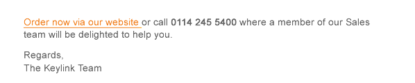 Order now via our website or call 0114 245 5400 where a member of our Sales team will be delighted to help you.  Regards, The Keylink Team