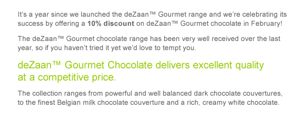 It’s a year since we launched the deZaan™ Gourmet range and we’re celebrating its success by offering a 10% discount on deZaan™ Gourmet chocolate in February! The deZaan™ Gourmet chocolate range has been very well received over the last year, so if you haven’t tried it yet we’d love to tempt you.