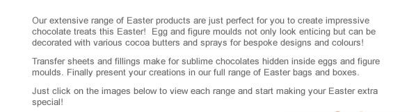 Our extensive range of Easter products are just perfect for you to create impressive chocolate treats this Easter!  Egg and figure moulds not only look enticing but can be decorated with various cocoa butters and sprays for bespoke designs and colours! Transfer sheets and fillings make for sublime chocolates hidden inside eggs and figure moulds. Finally present your creations in our full range of Easter bags and boxes. Just click on the images below to view each range and start making your Easter extra special!