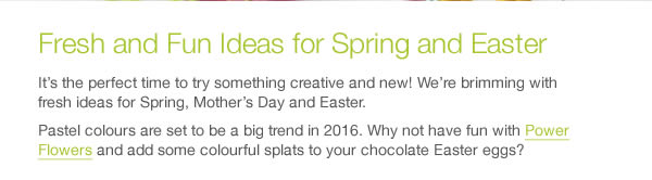 It’s the perfect time to try something creative and new! We’re brimming with fresh ideas for Spring, Mother’s Day and Easter. Pastel colours are set to be a big trend in 2016. Why not have fun with Power Flowers and add some colourful splats to your chocolate Easter eggs?