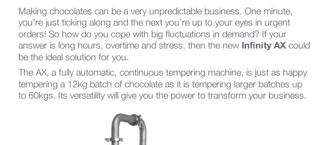 Making chocolates can be a very unpredictable business. One minute, you’re just ticking along and the next you’re up to your eyes in urgent orders! So how do you cope with big fluctuations in demand? If your answer is long hours, overtime and stress, then the new Infinity AX could be the ideal solution for you. The AX, a fully automatic, continuous tempering machine, is just as happy tempering a 12kg batch of chocolate as it is tempering larger batches up to 60kgs. Its versatility will give you the power to transform your business.