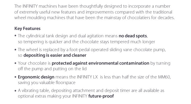 The INFINITY machines have been thoughtfully designed to incorporate a number of extremely useful new features and improvements compared with the traditional wheel moulding machines that have been the mainstay of chocolatiers for decades.