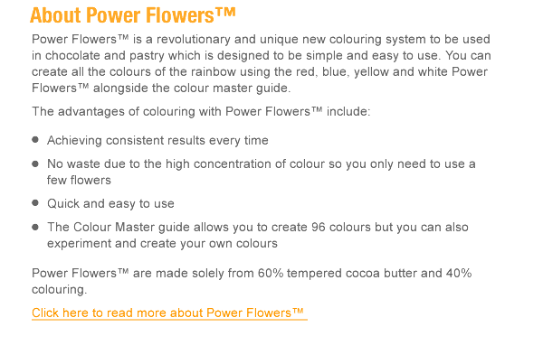 Power Flowers™ is a revolutionary and unique new colouring system to be used in chocolate and pastry which is designed to be simple and easy to use. You can create all the colours of the rainbow using the red, blue, yellow and white Power Flowers™ alongside the colour master guide. The advantages of colouring with Power Flowers™ include: