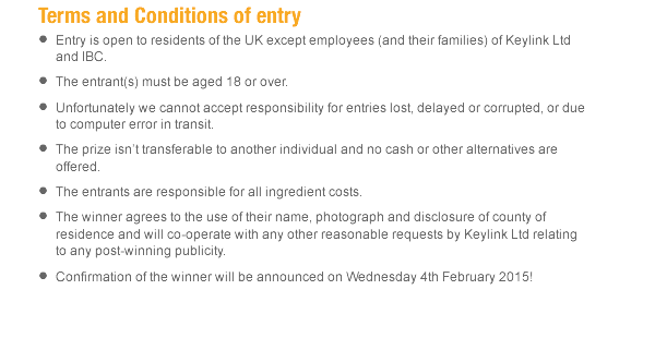 Entry is open to residents of the UK except employees (and their families) of Keylink Ltd and IBC.  The entrant(s) must be aged 18 or over.   Unfortunately we cannot accept responsibility for entries lost, delayed or corrupted, or due to computer error in transit. The prize isn’t transferable to another individual and no cash or other alternatives are offered. The entrants are responsible for all ingredient costs. The winner agrees to the use of their name, photograph and disclosure of county of residence and will co-operate with any other reasonable requests by Keylink Ltd relating to any post-winning publicity. Confirmation of the winner will be announced on Wednesday 4th February 2015!