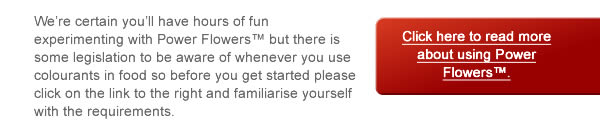 We’re certain you’ll have hours of fun experimenting with Power Flowers™ but there is some legislation to be aware of whenever you use colourants in food so before you get started please click on the link to the right and familiarise yourself with the requirements.