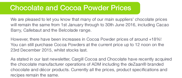 We are pleased to let you know that many of our main suppliers’ chocolate prices will remain the same from 1st January through to 30th June 2016, including Cacao Barry, Callebaut, Barry Callebaut and the Belcolade range.As stated our last newsletter, Cargill Cocoa and Chocolate have recently acquired the chocolate manufacturer operations of ADM including the deZaan® branded chocolate and décor products. Currently all the prices, product specifications and recipes remain the same.