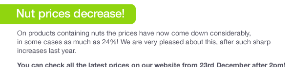 On products containing nuts the prices have now come down considerably, in some cases as much as 24%! We are very pleased about this, after such sharp increases last year.You can check all the latest prices on our website from 23rd December after 2pm!