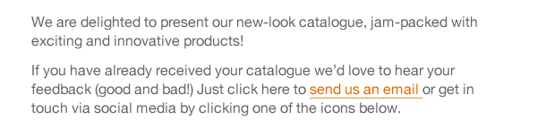 We are delighted to present our new-look catalogue, jam-packed with exciting and innovative products! If you have already received your catalogue we’d love to hear your feedback (good and bad!) Just click here to send us an email or get in touch via social media by clicking one of the icons below. 