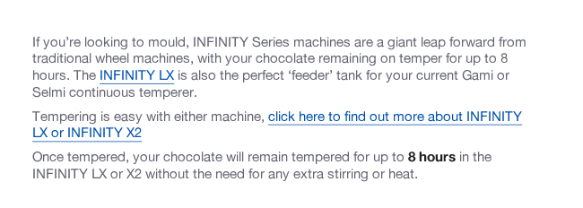 If you’re looking to mould, INFINITY Series machines are a giant leap forward from traditional wheel machines, with your chocolate remaining on temper for up to 8 hours. The INFINITY LX is also the perfect ‘feeder’ tank for your current Gami or Selmi continuous temperer. Tempering is easy with either machine, click here to find out more about INFINITY LX or INFINITY X2 Once tempered, your chocolate will remain tempered for up to 8 hours in the INFINITY LX or X2 without the need for any extra stirring or heat.