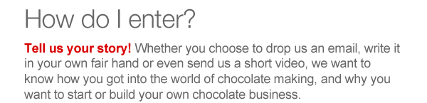 Tell us your story! Whether you choose to drop us an email, write it in your own fair hand or even send us a short video, we want to know how you got into the world of chocolate making, and why you want to start or build your own chocolate business. 