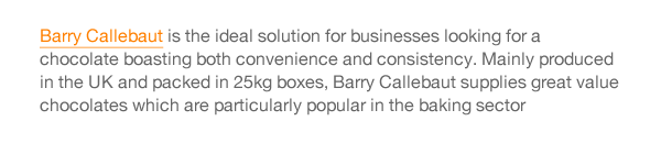 Barry Callebaut is the ideal solution for businesses looking for a chocolate boasting both convenience and consistency. Mainly produced in the UK and packed in 25kg boxes, Barry Callebaut supplies great value chocolates which are particularly popular in the baking sector 