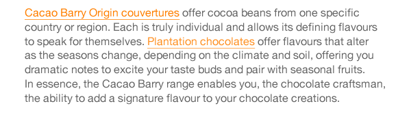 Cacao Barry chocolates are produced in France and offer many different and amazing flavour characters.  The range includes standard grades of chocolate couvertures of very high quality, and the Purity From Nature range, utilising Cacao Barry’s approach of Quality Fermentation.  This technique optimises the fermentation process and results in pure and intense cocoa flavours which are conveyed through to the finished chocolate.  Cacao Barry Origin couvertures offer cocoa beans from one specific country or region. Each is truly individual and allows its defining flavours to speak for themselves. Plantation chocolates offer flavours that alter as the seasons change, depending on the climate and soil, offering you dramatic notes to excite your taste buds and pair with seasonal fruits.  In essence, the Cacao Barry range enables you, the chocolate craftsman, the ability to add a signature flavour to your chocolate creations. 