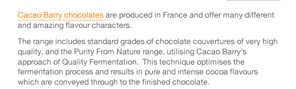 Cacao Barry chocolates are produced in France and offer many different and amazing flavour characters.  The range includes standard grades of chocolate couvertures of very high quality, and the Purity From Nature range, utilising Cacao Barry’s approach of Quality Fermentation.  This technique optimises the fermentation process and results in pure and intense cocoa flavours which are conveyed through to the finished chocolate.  Cacao Barry Origin couvertures offer cocoa beans from one specific country or region. Each is truly individual and allows its defining flavours to speak for themselves. Plantation chocolates offer flavours that alter as the seasons change, depending on the climate and soil, offering you dramatic notes to excite your taste buds and pair with seasonal fruits.  In essence, the Cacao Barry range enables you, the chocolate craftsman, the ability to add a signature flavour to your chocolate creations. 