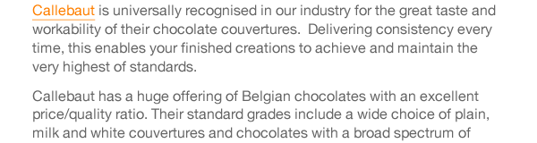 Cacao Barry chocolates are produced in France and offer many different and amazing flavour characters.  The range includes standard grades of chocolate couvertures of very high quality, and the Purity From Nature range, utilising Cacao Barry’s approach of Quality Fermentation.  This technique optimises the fermentation process and results in pure and intense cocoa flavours which are conveyed through to the finished chocolate.  Cacao Barry Origin couvertures offer cocoa beans from one specific country or region. Each is truly individual and allows its defining flavours to speak for themselves. Plantation chocolates offer flavours that alter as the seasons change, depending on the climate and soil, offering you dramatic notes to excite your taste buds and pair with seasonal fruits.  In essence, the Cacao Barry range enables you, the chocolate craftsman, the ability to add a signature flavour to your chocolate creations. 