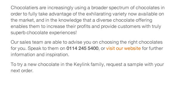 Chocolatiers are increasingly using a broader spectrum of chocolates in order to fully take advantage of the exhilarating variety now available on the market, and in the knowledge that a diverse chocolate offering enables them to increase their profits and provide customers with truly superb chocolate experiences!  Our sales team are able to advise you on choosing the right chocolates for you. Speak to them on 0114 245 5400, or visit our website for further information and inspiration.  To try a new chocolate in the Keylink family, request a sample with your next order. 