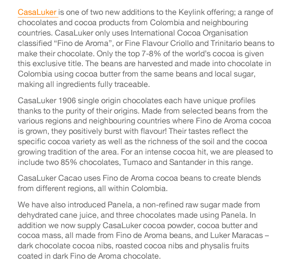 CasaLuker is one of two new additions to the Keylink offering; a range of chocolates and cocoa products from Colombia and neighbouring countries. CasaLuker only uses International Cocoa Organisation classified “Fino de Aroma”, or Fine Flavour Criollo and Trinitario beans to make their chocolate. Only the top 7-8% of the world’s cocoa is given this exclusive title. The beans are harvested and made into chocolate in Colombia using cocoa butter from the same beans and local sugar, making all ingredients fully traceable.  CasaLuker 1906 single origin chocolates each have unique profiles thanks to the purity of their origins. Made from selected beans from the various regions and neighbouring countries where Fino de Aroma cocoa is grown, they positively burst with flavour! Their tastes reflect the specific cocoa variety as well as the richness of the soil and the cocoa growing tradition of the area. For an intense cocoa hit, we are pleased to include two 85% chocolates, Tumaco and Santander in this range. CasaLuker Cacao uses Fino de Aroma cocoa beans to create blends from different regions, all within Colombia.  We have also introduced Panela, a non-refined raw sugar made from dehydrated cane juice, and three chocolates made using Panela. In addition we now supply CasaLuker cocoa powder, cocoa butter and cocoa mass, all made from Fino de Aroma beans, and Luker Maracas – dark chocolate cocoa nibs, roasted cocoa nibs and physalis fruits coated in dark Fino de Aroma chocolate.   