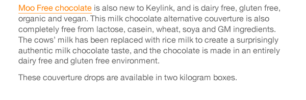 Moo Free chocolate is also new to Keylink, and is dairy free, gluten free, organic and vegan. This milk chocolate alternative couverture is also completely free from lactose, casein, wheat, soya and GM ingredients. The cows’ milk has been replaced with rice milk to create a surprisingly authentic milk chocolate taste, and the chocolate is made in an entirely dairy free and gluten free environment.  These couverture drops are available in two kilogram boxes.  