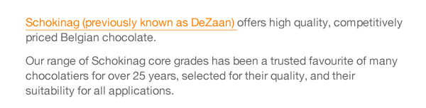 Schokinag (previously known as DeZaan) offers high quality, competitively priced Belgian chocolate.  Our range of Schokinag core grades has been a trusted favourite of many chocolatiers for over 25 years, selected for their quality, and their suitability for all applications.