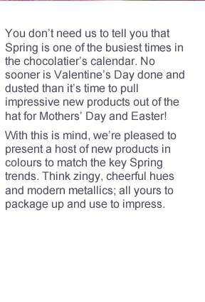 You don’t need us to tell you that Spring is one of the busiest times in the chocolatier’s calendar. No sooner is Valentine’s Day done and dusted than it’s time to pull impressive new products out of the hat for Mothers’ Day and Easter! With this is mind, we’re pleased to present a host of new products in colours to match the key Spring trends. Think zingy, cheerful hues and modern metallics; all yours to package up and use to impress.  