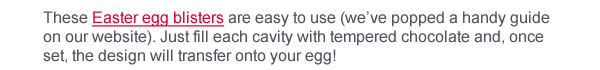 Introducing “Picnic Egg”!  These Easter egg blisters are easy to use (we’ve popped a handy guide on our website). Just fill each cavity with tempered chocolate and, once set, the design will transfer onto your egg!  These blister egg designs are ideal for those looking for a little sophistication with their Easter chocolate. 