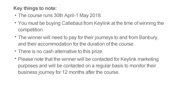 The course runs 30th April-1 May 2018.  You must be buying Callebaut from Keylink at the time of winning the competition. The winner will need to pay for their journeys to and from Banbury, and their accommodation for the duration of the course.  There is no cash alternative to this prize.  Please note that the winner will be contacted for Keylink marketing purposes and will be contacted on a regular basis to monitor their business journey for 12 months after the course.